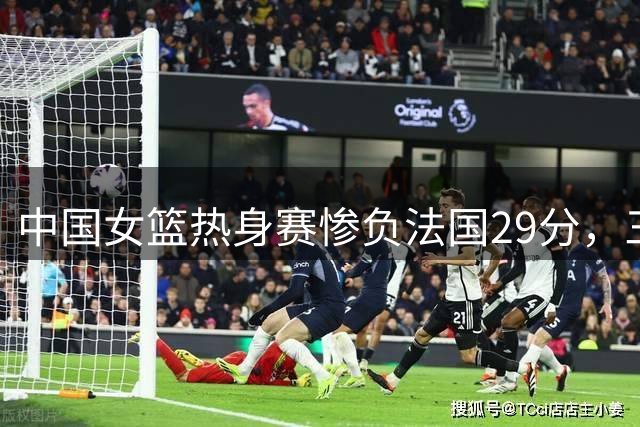 中国女篮热身赛惨负法国29分，三大短板引担忧